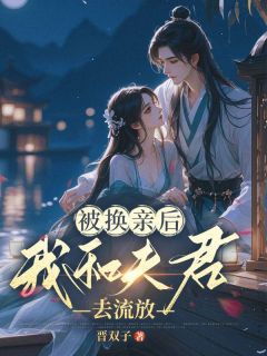 《被换亲后，我和夫君去流放》大结局精彩阅读 《被换亲后，我和夫君去流放》最新章节目录